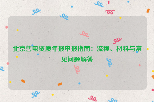 北京售电资质年报申报指南：流程、材料与常见问题解答