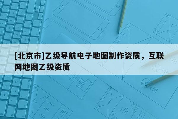[北京市]乙级导航电子地图制作资质，互联网地图乙级资质