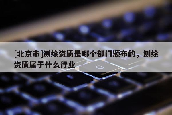 [北京市]测绘资质是哪个部门颁布的，测绘资质属于什么行业