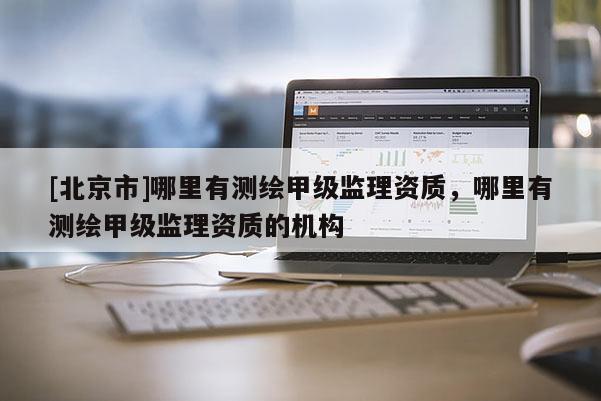 [北京市]哪里有测绘甲级监理资质，哪里有测绘甲级监理资质的机构