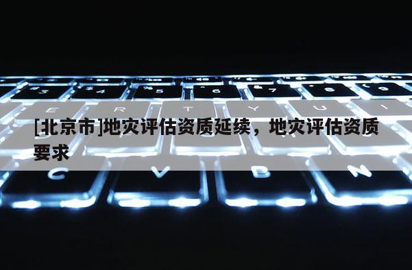 [北京市]地灾评估资质延续，地灾评估资质要求
