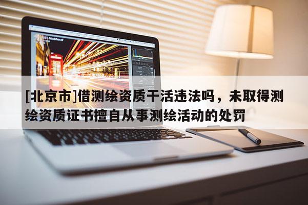 [北京市]借测绘资质干活违法吗，未取得测绘资质证书擅自从事测绘活动的处罚