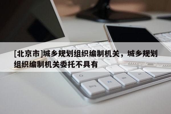 [北京市]城乡规划组织编制机关，城乡规划组织编制机关委托不具有