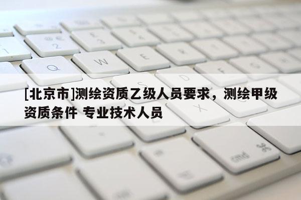[北京市]测绘资质乙级人员要求，测绘甲级资质条件 专业技术人员