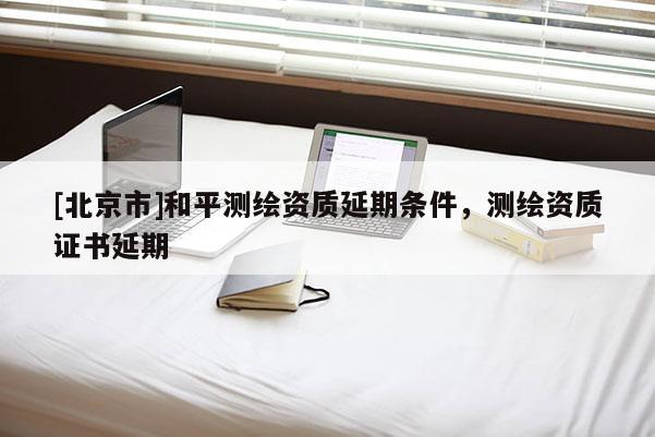 [北京市]和平测绘资质延期条件，测绘资质证书延期