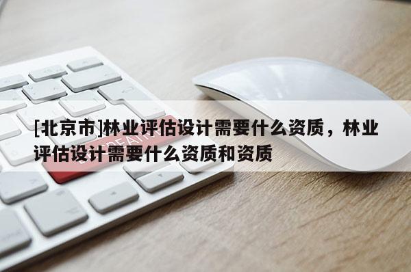 [北京市]林业评估设计需要什么资质，林业评估设计需要什么资质和资质