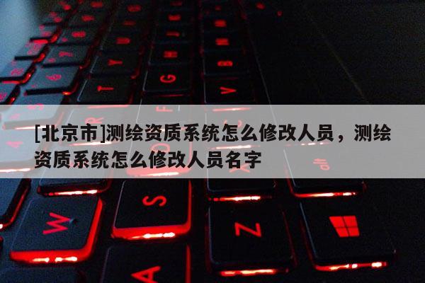 [北京市]测绘资质系统怎么修改人员，测绘资质系统怎么修改人员名字