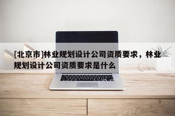[北京市]林业规划设计公司资质要求，林业规划设计公司资质要求是什么