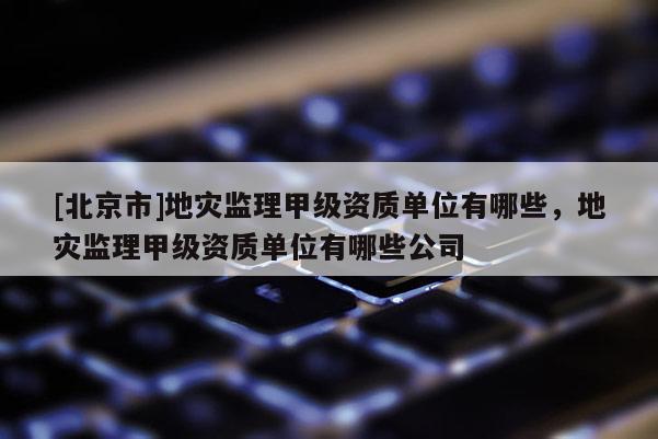 [北京市]地灾监理甲级资质单位有哪些，地灾监理甲级资质单位有哪些公司