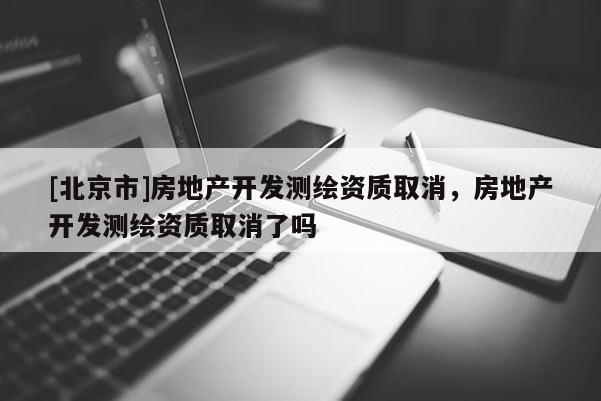 [北京市]房地产开发测绘资质取消，房地产开发测绘资质取消了吗