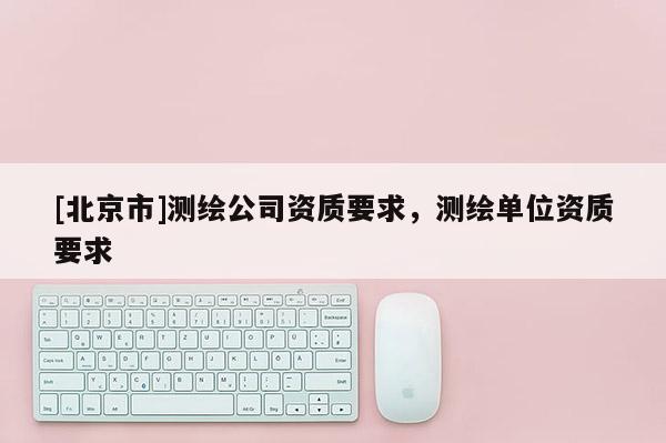 [北京市]测绘公司资质要求，测绘单位资质要求