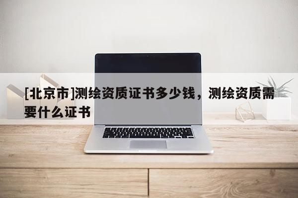 [北京市]测绘资质证书多少钱，测绘资质需要什么证书