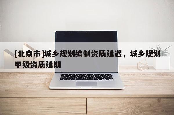 [北京市]城乡规划编制资质延迟，城乡规划甲级资质延期
