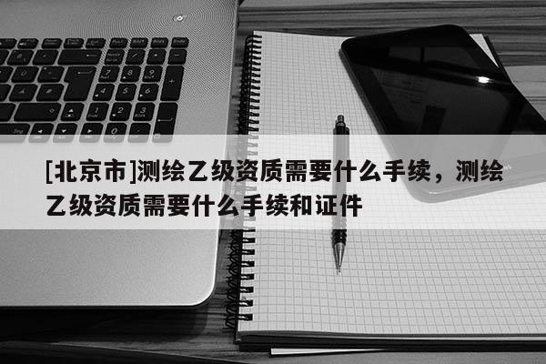 [北京市]测绘乙级资质需要什么手续，测绘乙级资质需要什么手续和证件