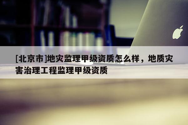 [北京市]地灾监理甲级资质怎么样，地质灾害治理工程监理甲级资质