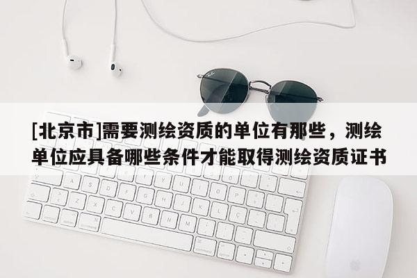 [北京市]需要测绘资质的单位有那些，测绘单位应具备哪些条件才能取得测绘资质证书