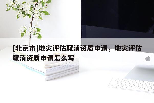 [北京市]地灾评估取消资质申请，地灾评估取消资质申请怎么写