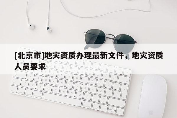 [北京市]地灾资质办理最新文件，地灾资质人员要求