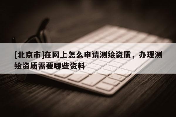 [北京市]在网上怎么申请测绘资质，办理测绘资质需要哪些资料