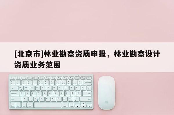 [北京市]林业勘察资质申报，林业勘察设计资质业务范围