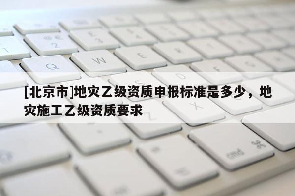 [北京市]地灾乙级资质申报标准是多少，地灾施工乙级资质要求