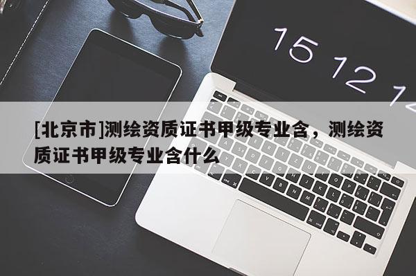 [北京市]测绘资质证书甲级专业含，测绘资质证书甲级专业含什么