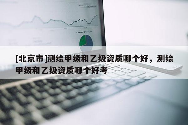 [北京市]测绘甲级和乙级资质哪个好，测绘甲级和乙级资质哪个好考