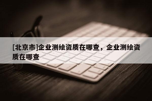 [北京市]企业测绘资质在哪查，企业测绘资质在哪查