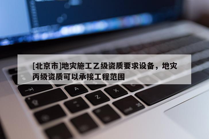 [北京市]地灾施工乙级资质要求设备，地灾丙级资质可以承接工程范围