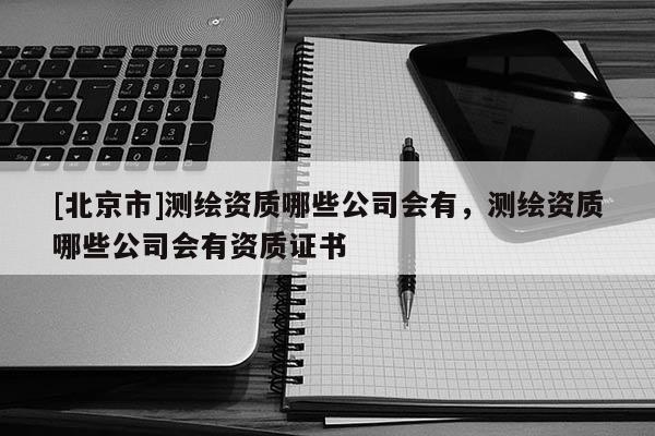 [北京市]测绘资质哪些公司会有，测绘资质哪些公司会有资质证书