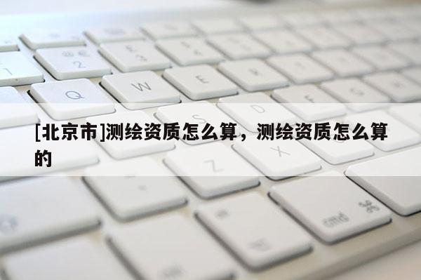 [北京市]测绘资质怎么算，测绘资质怎么算的