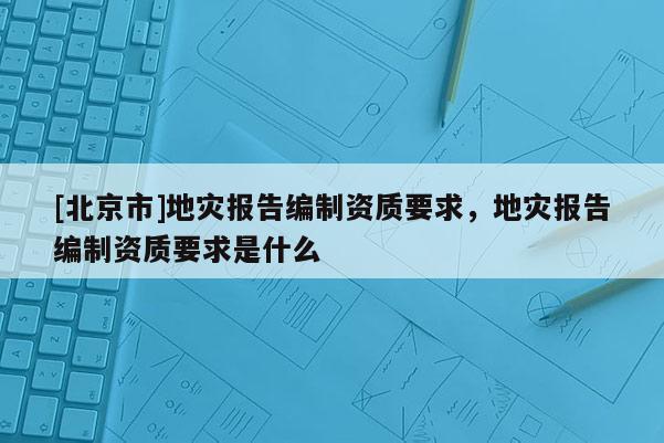 [北京市]地灾报告编制资质要求，地灾报告编制资质要求是什么