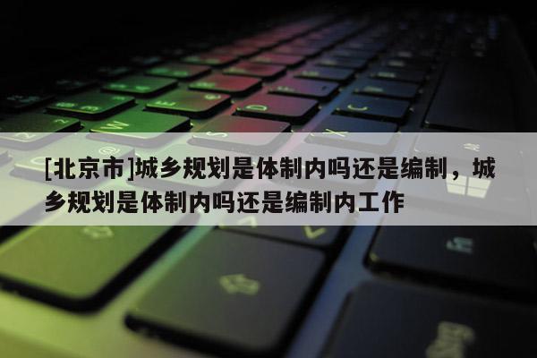[北京市]城乡规划是体制内吗还是编制，城乡规划是体制内吗还是编制内工作