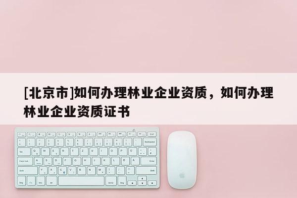 [北京市]如何办理林业企业资质，如何办理林业企业资质证书