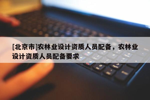 [北京市]农林业设计资质人员配备，农林业设计资质人员配备要求