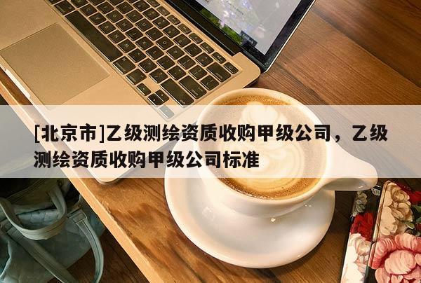 [北京市]乙级测绘资质收购甲级公司，乙级测绘资质收购甲级公司标准