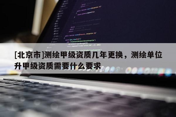 [北京市]测绘甲级资质几年更换，测绘单位升甲级资质需要什么要求