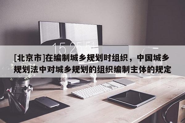 [北京市]在编制城乡规划时组织，中国城乡规划法中对城乡规划的组织编制主体的规定