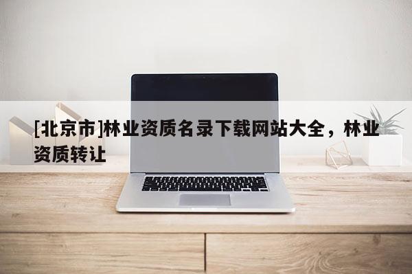 [北京市]林业资质名录下载网站大全，林业资质转让