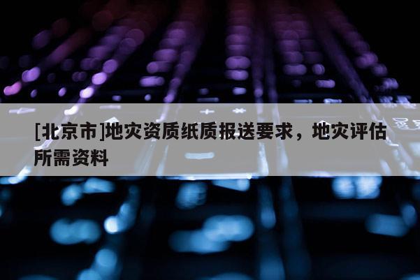 [北京市]地灾资质纸质报送要求，地灾评估所需资料
