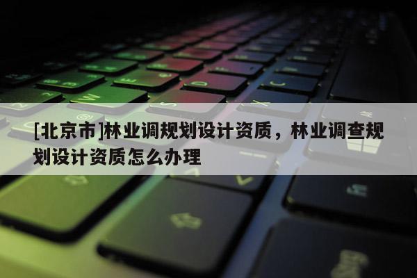 [北京市]林业调规划设计资质，林业调查规划设计资质怎么办理
