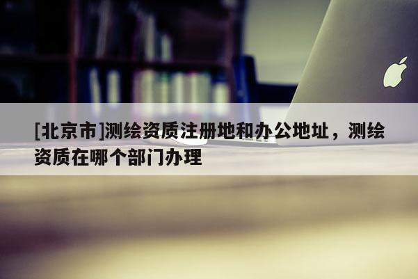 [北京市]测绘资质注册地和办公地址，测绘资质在哪个部门办理
