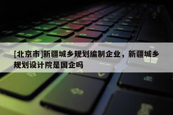 [北京市]新疆城乡规划编制企业，新疆城乡规划设计院是国企吗