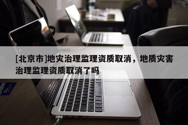 [北京市]地灾治理监理资质取消，地质灾害治理监理资质取消了吗