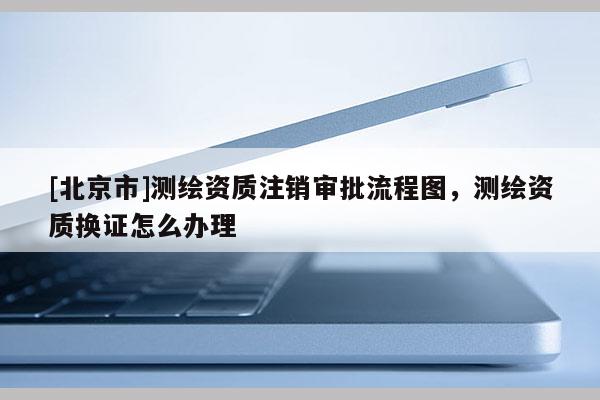 [北京市]测绘资质注销审批流程图，测绘资质换证怎么办理