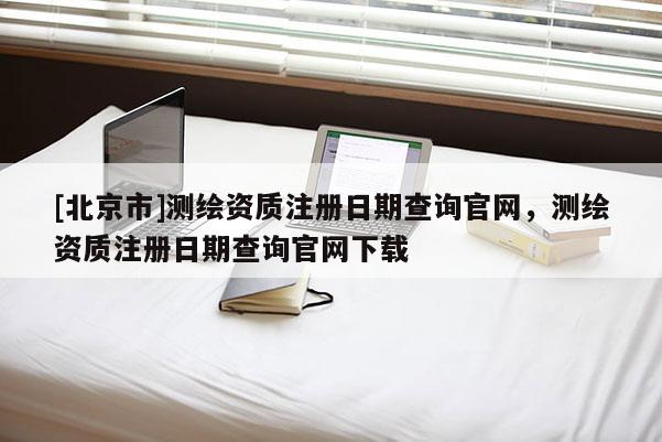 [北京市]测绘资质注册日期查询官网，测绘资质注册日期查询官网下载
