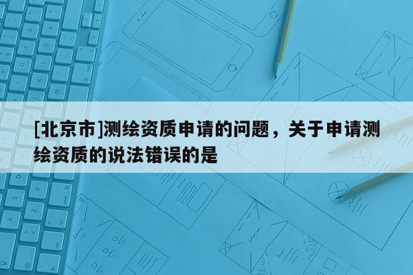 [北京市]测绘资质申请的问题，关于申请测绘资质的说法错误的是