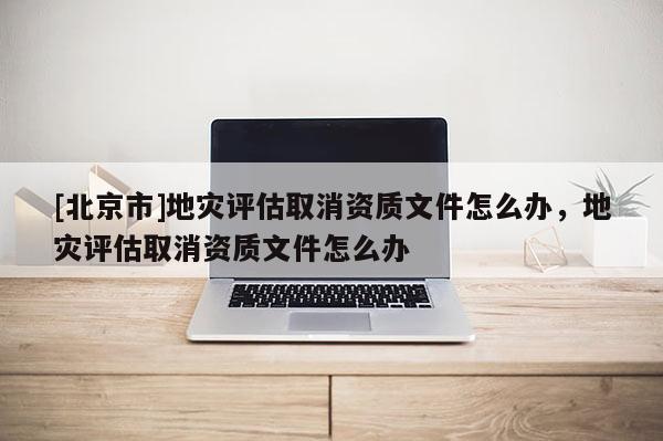 [北京市]地灾评估取消资质文件怎么办，地灾评估取消资质文件怎么办