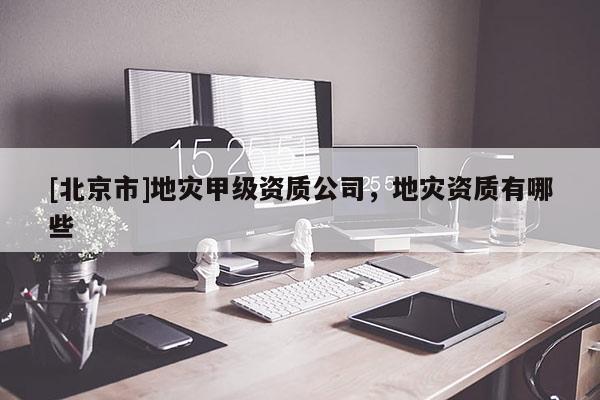 [北京市]地灾甲级资质公司，地灾资质有哪些
