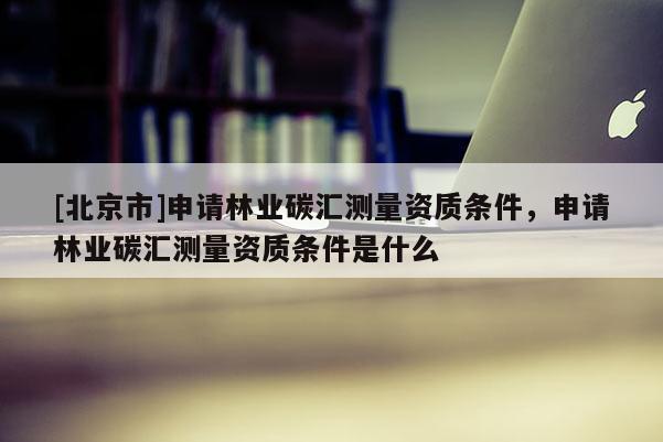[北京市]申请林业碳汇测量资质条件，申请林业碳汇测量资质条件是什么